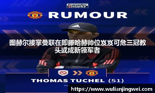 图赫尔接掌曼联在即滕哈赫帅位岌岌可危三冠教头或成新领军者